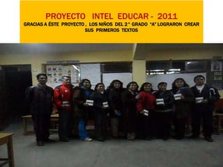 PROYECTO INTEL EDUCAR - 2011
GRACIAS A ÉSTE PROYECTO , LOS NIÑOS DEL 2° GRADO “A” LOGRARON CREAR
                        SUS PRIMEROS TEXTOS
 