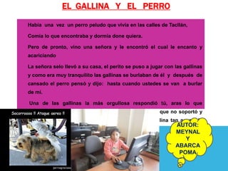 EL GALLINA Y EL PERRO
Había una vez un perro peludo que vivía en las calles de Tacllán,

Comía lo que encontraba y dormía done quiera.

Pero de pronto, vino una señora y le encontró el cual le encanto y
acariciando

La señora selo llevó a su casa, el perito se puso a jugar con las gallinas
y como era muy tranquilito las gallinas se burlaban de él y después de
cansado el perro pensó y dijo: hasta cuando ustedes se van a burlar
de mí.

Una de las gallinas la más orgullosa respondió tú, aras lo que
queremos, luego se subió a la espalda del perito, en que no soportó y
volteo molesta y le mordió y quiso comerla, y la gallina tan asustada
                                                              AUTOR:
nunca más le fastidió al perrito.
                                                              MEYNAL
                                                                 Y
                                                              ABARCA
                                                               POMA
 