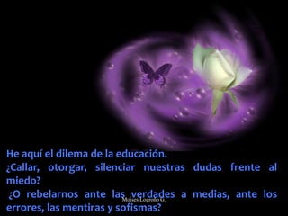 He aquí el dilema de la educación.
¿Callar, otorgar, silenciar nuestras dudas frente al
miedo?
¿O rebelarnos ante las verdades a medias, ante los
errores, las mentiras y sofismas?
Moises Logroño G.
 