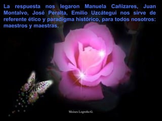 La respuesta nos legaron Manuela Cañizares, Juan
Montalvo, José Peralta, Emilio Uzcátegui nos sirve de
referente ético y paradigma histórico, para todos nosotros:
maestros y maestras.
Moises Logroño G.
 
