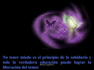 No tener miedo es el principio de la sabiduría y
solo la verdadera educación puede lograr la
liberación del temor
Moises Logroño G.
 