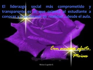 El liderazgo social más comprometido y
transparente es el que orienta al estudiante a
conocer y transformar su realidad ...desde el aula.
Con sincero afecto,
Moises
Moises Logroño G.
 