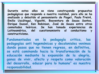 Moises Logroño G.
Durante estos años se viene construyendo propuestas
pedagógicas que responda a nuestra realidad, para ello se ha
analizado y debatido el pensamiento de Piaget, Paulo Freiré,
Emilio Uzcátegui, Vigostki, Boaventura de Sousa Santos,
Enrique Dussel, Ken Robinson, José de Souza entre otros
connotados teóricos. Se han tomado experiencias de
Latinoamérica, del cuestionamiento al conductismo y
constructivismo.
Fundamentados en la pedagogía critica, las
pedagogías anti hegemónicas y decoloniales venimos
dando pasos que no tienen regreso, en definitiva,
se está caminando hacia la transformación de la
educación mediante la expansión de la alegría,
ganas de vivir, afecto y respeto como valoración
del desarrollo, educar para lo humano” es nuestra
responsabilidad.
 