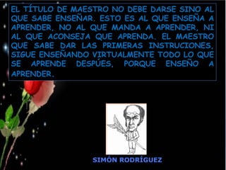 Moises Logroño G.
SIMÓN RODRÍGUEZ
EL TÍTULO DE MAESTRO NO DEBE DARSE SINO AL
QUE SABE ENSEÑAR. ESTO ES AL QUE ENSEÑA A
APRENDER, NO AL QUE MANDA A APRENDER, NI
AL QUE ACONSEJA QUE APRENDA. EL MAESTRO
QUE SABE DAR LAS PRIMERAS INSTRUCIONES,
SIGUE ENSEÑANDO VIRTUALMENTE TODO LO QUE
SE APRENDE DESPÚES, PORQUE ENSEÑO A
APRENDER.
 