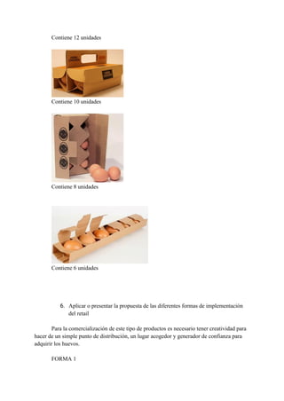 Contiene 12 unidades
Contiene 10 unidades
Contiene 8 unidades
Contiene 6 unidades
6. Aplicar o presentar la propuesta de las diferentes formas de implementación
del retail
Para la comercialización de este tipo de productos es necesario tener creatividad para
hacer de un simple punto de distribución, un lugar acogedor y generador de confianza para
adquirir los huevos.
FORMA 1
 