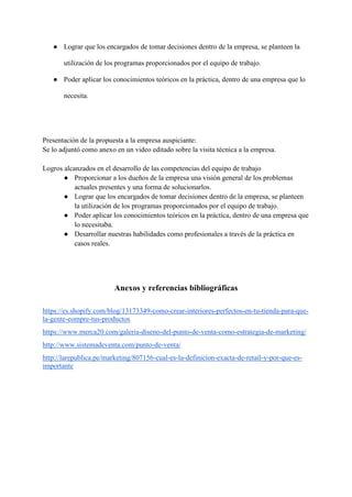 ● Lograr que los encargados de tomar decisiones dentro de la empresa, se planteen la
utilización de los programas proporcionados por el equipo de trabajo.
● Poder aplicar los conocimientos teóricos en la práctica, dentro de una empresa que lo
necesita.
Presentación de la propuesta a la empresa auspiciante:
Se lo adjuntó como anexo en un video editado sobre la visita técnica a la empresa.
Logros alcanzados en el desarrollo de las competencias del equipo de trabajo
● Proporcionar a los dueños de la empresa una visión general de los problemas
actuales presentes y una forma de solucionarlos.
● Lograr que los encargados de tomar decisiones dentro de la empresa, se planteen
la utilización de los programas proporcionados por el equipo de trabajo.
● Poder aplicar los conocimientos teóricos en la práctica, dentro de una empresa que
lo necesitaba.
● Desarrollar nuestras habilidades como profesionales a través de la práctica en
casos reales.
Anexos y referencias bibliográficas
https://es.shopify.com/blog/13173349-como-crear-interiores-perfectos-en-tu-tienda-para-que-
la-gente-compre-tus-productos
https://www.merca20.com/galeria-diseno-del-punto-de-venta-como-estrategia-de-marketing/
http://www.sistemadeventa.com/punto-de-venta/
http://larepublica.pe/marketing/807156-cual-es-la-definicion-exacta-de-retail-y-por-que-es-
importante
 
