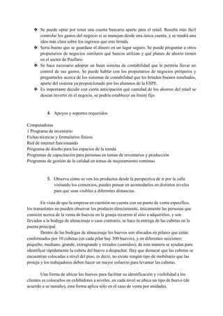 ❖ Se puede optar por tener una cuenta bancaria aparte para el retail. Resulta más fácil
controlar los gastos del negocio si se manejan desde una única cuenta, y se tendrá una
idea más clara sobre los ingresos que este brinda.
❖ Sería bueno que se guardase el dinero en un lugar seguro. Se puede preguntar a otros
propietarios de negocios similares qué bancos utilizan y qué planes de ahorro tienen
en el sector de Puellaro.
❖ Se hace necesario adoptar un buen sistema de contabilidad que le permita llevar un
control de sus gastos. Se puede hablar con los propietarios de negocios prósperos y
preguntarles acerca de los sistemas de contabilidad que les brinden buenos resultados,
aparte del sistema ya proporcionado por los alumnos de la ESPE.
❖ Es importante decidir con cierta anticipación qué cantidad de los ahorros del retail se
desean invertir en el negocio, se podría establecer un límite fijo.
4. Apoyos y soportes requeridos
Computadoras
1 Programa de inventario
Fichas técnicas y formularios físicos
Red de internet funcionando
Programa de diseño para los espacios de la tienda
Programas de capacitación para personas en temas de inventarios y producción
Programas de gestión de la calidad en temas de mejoramiento continuo.
5. Observa cómo se ven los productos desde la perspectiva de ir por la calle
visitando los comercios, puedes pensar en acomodarlos en distintos niveles
para que sean visibles a diferentes distancias.
En vista de que la empresa en cuestión no cuenta con un punto de venta específico,
los transeúntes no pueden observar los producto directamente, únicamente las personas que
conocen acerca de la venta de huevos en la granja recurren al sitio a adquirirlos, y son
llevados a la bodega de almacenaje o caso contrario, se hace la entrega de las cubetas en la
puerta principal.
Dentro de las bodegas de almacenaje los huevos son ubicados en pilares que están
conformados por 10 cubetas (en cada pilar hay 300 huevos), y en diferentes secciones:
pequeño, mediano, grande, extragrande y trizados (sumidos); de esta manera se ayudan para
identificar rápidamente la cubeta del huevo a despachar. Hay que destacar que las cubetas se
encuentran colocadas a nivel del piso, es decir, no existe ningún tipo de mobiliario que las
proteja y los trabajadores deben hacer un mayor esfuerzo para levantar las cubetas.
Una forma de ubicar los huevos para facilitar su identificación y visibilidad a los
clientes es colocarlos en exhibidores a niveles, en cada nivel se ubica un tipo de huevo (de
acuerdo a su tamaño), esta forma aplica sólo en el caso de venta por unidades.
 