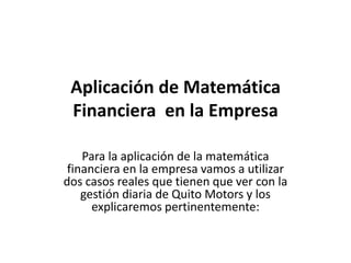 Aplicación de Matemática
 Financiera en la Empresa

    Para la aplicación de la matemática
 financiera en la empresa vamos a utilizar
dos casos reales que tienen que ver con la
    gestión diaria de Quito Motors y los
      explicaremos pertinentemente:
 