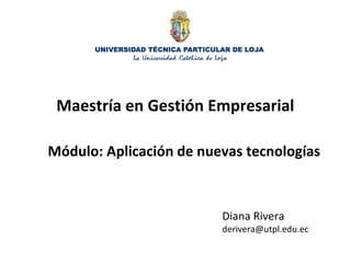 Maestría en Gestión Empresarial
Módulo: Aplicación de nuevas tecnologías
Diana Rivera
derivera@utpl.edu.ec
 