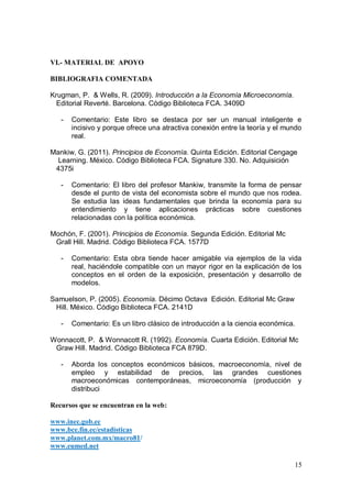 VI.- MATERIAL DE APOYO

BIBLIOGRAFIA COMENTADA

Krugman, P. & Wells, R. (2009). Introducción a la Economía Microeconomía.
  Editorial Reverté. Barcelona. Código Biblioteca FCA. 3409D

   -   Comentario: Este libro se destaca por ser un manual inteligente e
       incisivo y porque ofrece una atractiva conexión entre la teoría y el mundo
       real.

Mankiw, G. (2011). Principios de Economía. Quinta Edición. Editorial Cengage
  Learning. México. Código Biblioteca FCA. Signature 330. No. Adquisición
 4375i

   -   Comentario: El libro del profesor Mankiw, transmite la forma de pensar
       desde el punto de vista del economista sobre el mundo que nos rodea.
       Se estudia las ideas fundamentales que brinda la economía para su
       entendimiento y tiene aplicaciones prácticas sobre cuestiones
       relacionadas con la política económica.

Mochón, F. (2001). Principios de Economía. Segunda Edición. Editorial Mc
 Grall Hill. Madrid. Código Biblioteca FCA. 1577D

   -   Comentario: Esta obra tiende hacer amigable via ejemplos de la vida
       real, haciéndole compatible con un mayor rigor en la explicación de los
       conceptos en el orden de la exposición, presentación y desarrollo de
       modelos.

Samuelson, P. (2005). Economía. Décimo Octava Edición. Editorial Mc Graw
 Hill. México. Código Biblioteca FCA. 2141D

   -   Comentario: Es un libro clásico de introducción a la ciencia económica.

Wonnacott, P. & Wonnacott R. (1992). Economía. Cuarta Edición. Editorial Mc
 Graw Hill. Madrid. Código Biblioteca FCA 879D.

   -   Aborda los conceptos económicos básicos, macroeconomía, nivel de
       empleo y estabilidad de precios, las grandes cuestiones
       macroeconómicas contemporáneas, microeconomía (producción y
       distribuci

Recursos que se encuentran en la web:

www.inec.gob.ec
www.bce.fin.ec/estadisticas
www.planet.com.mx/macro81/
www.eumed.net

                                                                              15
 