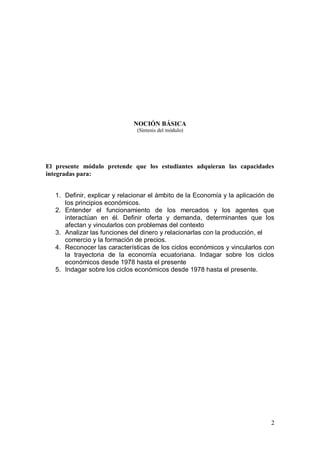 NOCIÓN BÁSICA
                               (Síntesis del módulo)




El presente módulo pretende que los estudiantes adquieran las capacidades
integradas para:


   1. Definir, explicar y relacionar el ámbito de la Economía y la aplicación de
      los principios económicos.
   2. Entender el funcionamiento de los mercados y los agentes que
      interactúan en él. Definir oferta y demanda, determinantes que los
      afectan y vincularlos con problemas del contexto
   3. Analizar las funciones del dinero y relacionarlas con la producción, el
      comercio y la formación de precios.
   4. Reconocer las características de los ciclos económicos y vincularlos con
      la trayectoria de la economía ecuatoriana. Indagar sobre los ciclos
      económicos desde 1978 hasta el presente
   5. Indagar sobre los ciclos económicos desde 1978 hasta el presente.




                                                                              2
 