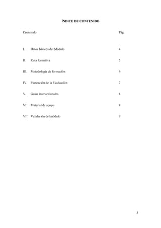 ÍNDICE DE CONTENIDO


Contenido                                            Pág.




I.     Datos básicos del Módulo                      4


II.    Ruta formativa                                5


III.   Metodología de formación                      6


IV.    Planeación de la Evaluación                   7


V.     Guías instruccionales                         8


VI.    Material de apoyo                             8


VII. Validación del módulo                           9




                                                            3
 