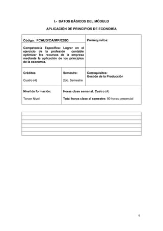 I.- DATOS BÁSICOS DEL MÓDULO

               APLICACIÓN DE PRINCIPIOS DE ECONOMÍA


Código: FCAUD/CA/MP/02/03                  Prerrequisitos:

Competencia Específica: Lograr en el
ejercicio de la profesión      contable
optimizar los recursos de la empresa
mediante la aplicación de los principios
de la economía.


Créditos:                 Semestre:        Correquisitos:
                                           Gestión de la Producción
Cuatro (4)                2do. Semestre


Nivel de formación:       Horas clase semanal: Cuatro (4)

Tercer Nivel              Total horas clase al semestre: 80 horas presencial




                                                                               4
 