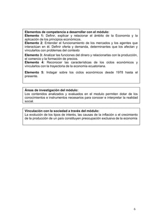 Elementos de competencia a desarrollar con el módulo:
Elemento 1: Definir, explicar y relacionar el ámbito de la Economía y la
aplicación de los principios económicos.
Elemento 2: Entender el funcionamiento de los mercados y los agentes que
interactúan en él. Definir oferta y demanda, determinantes que los afectan y
vincularlos con problemas del contexto
Elemento 3: Analizar las funciones del dinero y relacionarlas con la producción,
el comercio y la formación de precios.
Elemento 4: Reconocer las características de los ciclos económicos y
vincularlos con la trayectoria de la economía ecuatoriana.
Elemento 5: Indagar sobre los ciclos económicos desde 1978 hasta el
presente.



Áreas de investigación del módulo:
Los contenidos analizados y evaluados en el modulo permiten dotar de los
conocimientos e instrumentos necesarios para conocer e interpretar la realidad
social.


Vinculación con la sociedad a través del módulo:
La evolución de los tipos de interés, las causas de la inflación o el crecimiento
de la producción de un país constituyen preocupación exclusiva de la economía




                                                                              6
 