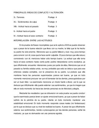 PRINCIPALES ÁREAS DE CONFLICTO Y ALTERACIÓN
X.- Temores Puntaje: 4
XI.- Sentimientos de culpa Puntaje: 4
XIII.- Actitud hacia al pasado Puntaje: 3
II.- Actitud hacia el padre Puntaje: 3
IV.- Actitud hacia el sexo contrario Puntaje: 3
INTERRELACIÓN ENTRE LAS ACTITUDES
En la prueba de frases incompletas que se le aplicó a XXXse puede observar
que a pesar de la buena relación que lleva con su madre, la falta que le ha hecho
su padre ha sido enorme. Menciona que su padre falleció y tuvo muy poco tiempo
para convivir con él, cosa que la hace sentir culpable. El poco tiempo que ella estuvo
conviviendo con él, menciona haber sido tiempo bueno. La actitud que ella toma
hacia el sexo contrario hasta cierto punto podría interpretarse como escéptica, ya
que difícilmente encuentra intensiones puras por parte de ellos. Menciona que en el
pasado su familia estaba unida, es muy probable que esto se deba a que para ese
entonces estaba completa, con la presencia de su padre. La postura que ella
mantiene hacia las personas supervisadas parece ser buena, ya que en todo
momento menciona procurar ver por el bienestar de los demás, preocupándose por
ser un buen líder. La examinada menciona un miedo fuerte a llorar, por lo que se
deduce que difícilmente ella puede externar sus sentimientos, ya que la imagen que
ella en todo momento da hacia las demás personas es de felicidad y alegría.
Mediante los resultados que se obtuvieron en esta prueba se puede concluir
que la examinada parece tener un ajuste emocional bueno, ya que a pesar de haber
sufrido de la pérdida de su padre, intenta en todo momento mantener una
estabilidad emocional. En todo momento responde cosas reales (no fantasiosas)
por lo que se deduce que su nivel de realidad es bueno. A pesar de que difícilmente
externa sus sentimientos, tiende a preocuparse por las demás personas, señal de
madurez, ya que no demuestra ser una persona egoísta.
 