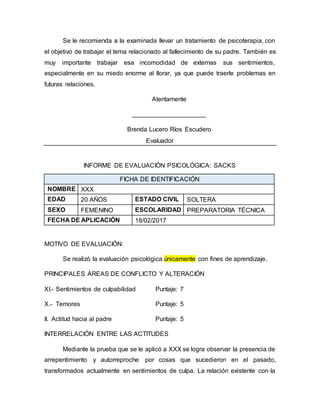 Se le recomienda a la examinada llevar un tratamiento de psicoterapia, con
el objetivo de trabajar el tema relacionado al fallecimiento de su padre. También es
muy importante trabajar esa incomodidad de externas sus sentimientos,
especialmente en su miedo enorme al llorar, ya que puede traerle problemas en
futuras relaciones.
Atentamente
_____________________
Brenda Lucero Ríos Escudero
Evaluador
INFORME DE EVALUACIÓN PSICOLÓGICA: SACKS
FICHA DE IDENTIFICACIÓN
NOMBRE XXX
EDAD 20 AÑOS ESTADO CIVIL SOLTERA
SEXO FEMENINO ESCOLARIDAD PREPARATORIA TÉCNICA
FECHA DE APLICACIÓN 18/02/2017
MOTIVO DE EVALUACIÓN:
Se realizó la evaluación psicológica únicamente con fines de aprendizaje.
PRINCIPALES ÁREAS DE CONFLICTO Y ALTERACIÓN
XI.- Sentimientos de culpabilidad Puntaje: 7
X.- Temores Puntaje: 5
II. Actitud hacia al padre Puntaje: 5
INTERRELACIÓN ENTRE LAS ACTITUDES
Mediante la prueba que se le aplicó a XXX se logra observar la presencia de
arrepentimiento y autorreproche por cosas que sucedieron en el pasado,
transformados actualmente en sentimientos de culpa. La relación existente con la
 