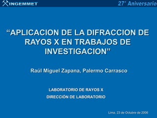“APLICACION DE LA DIFRACCION DE
    RAYOS X EN TRABAJOS DE
        INVESTIGACION”

     Raúl Miguel Zapana, Palermo Carrasco


           LABORATORIO DE RAYOS X
          DIRECCIÓN DE LABORATORIO


                                     Lima, 23 de Octubre de 2006
 