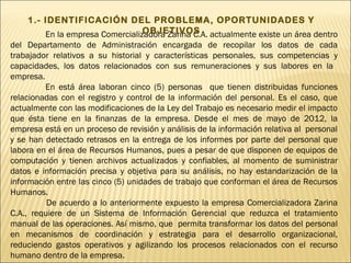1.- IDENTIFICACIÓN DEL PROBLEMA, OPORTUNIDADES Y
                                 OBJETIVOS
        En la empresa Comercializadora Zarina C.A. actualmente existe un área dentro
del Departamento de Administración encargada de recopilar los datos de cada
trabajador relativos a su historial y características personales, sus competencias y
capacidades, los datos relacionados con sus remuneraciones y sus labores en la
empresa.
         En está área laboran cinco (5) personas que tienen distribuidas funciones
relacionadas con el registro y control de la información del personal. Es el caso, que
actualmente con las modificaciones de la Ley del Trabajo es necesario medir el impacto
que ésta tiene en la finanzas de la empresa. Desde el mes de mayo de 2012, la
empresa está en un proceso de revisión y análisis de la información relativa al personal
y se han detectado retrasos en la entrega de los informes por parte del personal que
labora en el área de Recursos Humanos, pues a pesar de que disponen de equipos de
computación y tienen archivos actualizados y confiables, al momento de suministrar
datos e información precisa y objetiva para su análisis, no hay estandarización de la
información entre las cinco (5) unidades de trabajo que conforman el área de Recursos
Humanos.
          De acuerdo a lo anteriormente expuesto la empresa Comercializadora Zarina
C.A., requiere de un Sistema de Información Gerencial que reduzca el tratamiento
manual de las operaciones. Así mismo, que permita transformar los datos del personal
en mecanismos de coordinación y estrategia para el desarrollo organizacional,
reduciendo gastos operativos y agilizando los procesos relacionados con el recurso
humano dentro de la empresa.
 