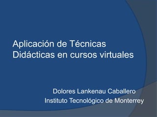 Aplicación de Técnicas
Didácticas en cursos virtuales


          Dolores Lankenau Caballero
       Instituto Tecnológico de Monterrey
 