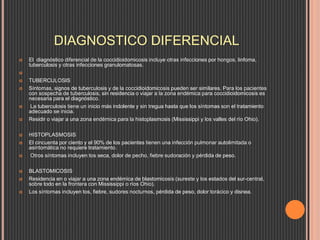 DIAGNOSTICO DIFERENCIAL
 El diagnóstico diferencial de la coccidioidomicosis incluye otras infecciones por hongos, linfoma,
tuberculosis y otras infecciones granulomatosas.

 TUBERCULOSIS
 Síntomas, signos de tuberculosis y de la coccidioidomicosis pueden ser similares. Para los pacientes
con sospecha de tuberculosis, sin residencia o viajar a la zona endémica para coccidioidomicosis es
necesaria para el diagnóstico.
 La tuberculosis tiene un inicio más indolente y sin tregua hasta que los síntomas son el tratamiento
adecuado se inicia.
 Residir o viajar a una zona endémica para la histoplasmosis (Mississippi y los valles del río Ohio).
 HISTOPLASMOSIS
 El cincuenta por ciento y el 90% de los pacientes tienen una infección pulmonar autolimitada o
asintomática no requiere tratamiento.
 Otros síntomas incluyen tos seca, dolor de pecho, fiebre sudoración y pérdida de peso.
 BLASTOMICOSIS
 Residencia en o viajar a una zona endémica de blastomicosis (sureste y los estados del sur-central,
sobre todo en la frontera con Mississippi o ríos Ohio).
 Los síntomas incluyen tos, fiebre, sudores nocturnos, pérdida de peso, dolor torácico y disnea.
 