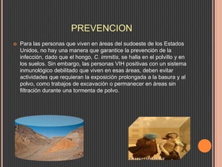 PREVENCION
 Para las personas que viven en áreas del sudoeste de los Estados
Unidos, no hay una manera que garantice la prevención de la
infección, dado que el hongo, C. immitis, se halla en el polvillo y en
los suelos. Sin embargo, las personas VIH positivas con un sistema
inmunológico debilitado que viven en esas áreas, deben evitar
actividades que requieran la exposición prolongada a la basura y al
polvo, como trabajos de excavación o permanecer en áreas sin
filtración durante una tormenta de polvo.
 