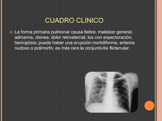 CUADRO CLINICO
 La forma primaria pulmonar causa fiebre, malestar general,
adinamia, disnea, dolor retrosternal, tos con expectoración,
hemoptisis; puede haber una erupción morbiliforme, eritema
nudoso o polimorfo; es más rara la conjuntivitis flictenular.
 