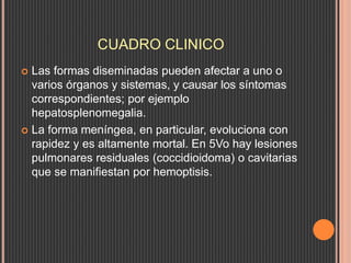 CUADRO CLINICO
 Las formas diseminadas pueden afectar a uno o
varios órganos y sistemas, y causar los síntomas
correspondientes; por ejemplo
hepatosplenomegalia.
 La forma meníngea, en particular, evoluciona con
rapidez y es altamente mortal. En 5Vo hay lesiones
pulmonares residuales (coccidioidoma) o cavitarias
que se manifiestan por hemoptisis.
 