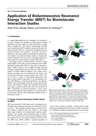 DOI: 10.1002/cbic.200600048
Application of Bioluminescence Resonance
Energy Transfer (BRET) for Biomolecular
Interaction Studies
Anke Prinz, Mandy Diskar, and Friedrich W. Herberg*[a]
1. Introduction
It is widely appreciated that the investigation of components
in protein networks and signalling cascades requires multiple
approaches and that analysis of protein interactions in living
cells to complement in vitro studies is indispensable. This field
was revolutionised with the molecular cloning of the green flu-
orescent protein (GFP, MW =27 kDa) from the jellyfish Aequorea
victoria by Prasher and co-workers.[1]
Since then, GFP and its
derivatives[2]
have been applied as genetically encoded fluores-
cent reporters for protein localisation studies, to visualise traf-
ficking of proteins in real time, and to investigate protein–pro-
tein interactions through resonance energy transfer (RET[3]
).
This review focuses on bioluminescence resonance energy
transfer (BRET) in the study of subunit interaction of the cAMP-
dependent protein kinase (PKA) in intact cells. As depicted in
Figure 1, BRET is based on the nonradiative transfer of energy
between a bioluminescent donor protein (e.g., firefly (Photinus
pyralis)[4]
or Renilla reniformis luciferase;[5]
for a review on bio-
chemical properties and use of bioluminescent proteins, see
ref. [6]) and a fluorescent acceptor protein, most often a var-
iant of GFP. A change in fluorescence/luminescence ratio
allows protein–protein interactions to be quantitatively ana-
lysed. RET efficiency is inversely proportional to the distance
between donor and acceptor molecules, varying with the sixth
power of the distance.[3]
Besides the orientation of the donor
and acceptor proteins towards each other, the occurrence of
BRET is dependent on molecular proximity (<10 nm), which
makes this homogenous assay suitable for monitoring molecu-
lar interactions with the aid of genetically encoded mono- or
bimolecular sensors.[7–9]
2. Protein–Protein Interaction Studies Based
on BRET
BRET was pioneered in 1999, being used to investigate the di-
merisation of cyanobacterial circadian clock proteins in bacteri-
al culture.[10]
The originally developed assay was based on Re-
nilla reniformis luciferase (Rluc, MW =35 kDa) as the energy
donor. Upon oxidation of its cell-permeable substrate coelen-
terazine h, this enzyme emits luminescent light at 480 nm,
with the GFP variant eYFP as the acceptor fluorophore (excita-
tion maximum at 513 nm, emission maximum at 527 nm). ACHTUNGTRENNUNGThis
first BRET assay (BRET1
) yielded a spectral separation of
~50 nm.[9]
Rluc, however, generates a broad emission peak,
substantially overlapping the GFP emission, which contributed
to a relatively low signal to background ratio. A new genera-
[a] Dr. A. Prinz, Dipl.-Biol. M. Diskar, Prof. Dr. F. W. Herberg
Kassel University, Department of Biochemistry
Heinrich-Plett-Strasse 40, 34132 Kassel (Germany)
Fax: (+49)561-804-4466
E-mail: herberg@uni-kassel.de
Figure 1. Schematic illustration of a BRET sensor based on the PKA holoen-
zyme. A) Rluc and GFP2
are fused to the R and C subACHTUNGTRENNUNGunits, respectively. After
addition of the luciferase substrate DeepBlueCB (DBC), BRET occurs between
the energy donor (Rluc) and the acceptor (GFP2
) provided that the two re-
porters are kept in close proximity (1–10 nm) by PKA–subACHTUNGTRENNUNGunit interaction.
B) Binding of two cAMP molecules (red circles) to each regulatory (R, black)
subACHTUNGTRENNUNGunit monomer causes a conformational rearrangement followed by the
release of the C subACHTUNGTRENNUNGunits and a subsequent decrease in BRET signal.
ChemBioChem 2006, 7, 1007 – 1012 C 2006 Wiley-VCH Verlag GmbH & Co. KGaA, Weinheim 1007
 