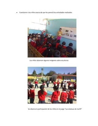 Cuestionar a los niños acerca de que les pareció las actividades realizadas.




              Los niños observan algunas imágenes sobre esculturas




            Se observa la participación de los niños en el juego “Las estatuas de marfil”
 