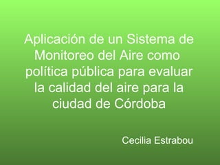 Aplicación de un Sistema de
Monitoreo del Aire como
política pública para evaluar
la calidad del aire para la
ciudad de Córdoba
Cecilia Estrabou
 
