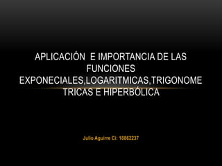 Julio Aguirre Ci: 18862237
APLICACIÓN E IMPORTANCIA DE LAS
FUNCIONES
EXPONECIALES,LOGARITMICAS,TRIGONOME
TRICAS E HIPERBÓLICA
 