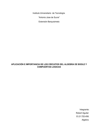 Instituto Universitario de Tecnología

                        “Antonio Jose de Sucre”

                        Extensión Barquisimeto




APLICACIÓN E IMPORTANCIA DE LOS CIRCUITOS DEL ALGEBRA DE BOOLE Y
                      COMPUERTAS LOGICAS




                                                              Integrante:
                                                          Robert Aguilar
                                                          CI.21.725.458.
                                                                Algebra
 