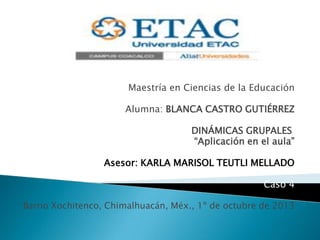 Maestría en Ciencias de la Educación
Alumna: BLANCA CASTRO GUTIÉRREZ
DINÁMICAS GRUPALES
“Aplicación en el aula”
Asesor: KARLA MARISOL TEUTLI MELLADO
Caso 4
Barrio Xochitenco, Chimalhuacán, Méx., 1º de octubre de 2013
 