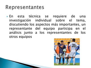  En esta técnica se requiere de una
investigación individual sobre el tema,
discutiendo los aspectos más importantes, un
representante del equipo participa en el
análisis junto a los representantes de los
otros equipos
 