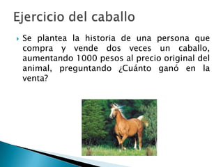  Se plantea la historia de una persona que
compra y vende dos veces un caballo,
aumentando 1000 pesos al precio original del
animal, preguntando ¿Cuánto ganó en la
venta?
 