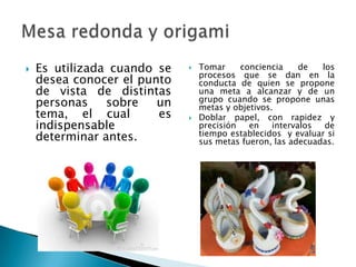  Es utilizada cuando se
desea conocer el punto
de vista de distintas
personas sobre un
tema, el cual es
indispensable
determinar antes.
 Tomar conciencia de los
procesos que se dan en la
conducta de quien se propone
una meta a alcanzar y de un
grupo cuando se propone unas
metas y objetivos.
 Doblar papel, con rapidez y
precisión en intervalos de
tiempo establecidos y evaluar si
sus metas fueron, las adecuadas.
 