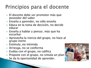  El docente debe ser promotor más que
poseedor del saber
 Enseña a aprender, no sólo enseña
 Educa en la toma de decisión, no decide
educar
 Enseña a hablar y pensar, más que ha
escuchar
 Aprovecha la inercia del grupo, no hace al
grupo inerte
 Estimula ,no intimida
 Arriesga, no se conforma
 Evalúa con el grupo, no califica
 Propone con el grupo, no simula un plan
 Se da la oportunidad de aprender.
 