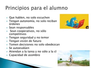  Que hablen, no solo escuchen
 Tengan autonomía, no solo reciban
órdenes
 Sean responsables
 Sean cooperativos, no sólo
competitivos
 Tengan seguridad y no temor
 Tengan visión de futuro
 Tomen decisiones no solo obedezcan
 Se autoevalúen
 Atiendan a la tarea y no sólo a la clase
 Capacidad de asombro
 