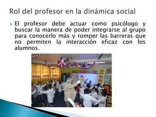  El profesor debe actuar como psicólogo y
buscar la manera de poder integrarse al grupo
para conocerlo más y romper las barreras que
no permiten la interacción eficaz con los
alumnos.
 