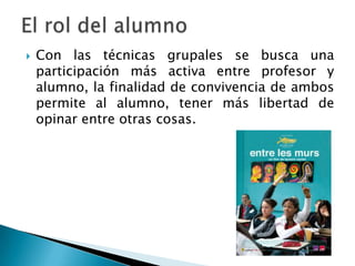  Con las técnicas grupales se busca una
participación más activa entre profesor y
alumno, la finalidad de convivencia de ambos
permite al alumno, tener más libertad de
opinar entre otras cosas.
 