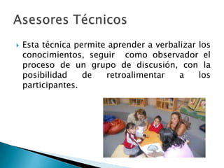  Esta técnica permite aprender a verbalizar los
conocimientos, seguir como observador el
proceso de un grupo de discusión, con la
posibilidad de retroalimentar a los
participantes.
 