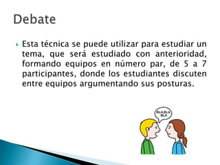  Esta técnica se puede utilizar para estudiar un
tema, que será estudiado con anterioridad,
formando equipos en número par, de 5 a 7
participantes, donde los estudiantes discuten
entre equipos argumentando sus posturas.
 