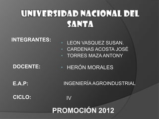 INTEGRANTES:

• LEON VASQUEZ SUSAN.
• CARDENAS ACOSTA JOSÉ
• TORRES MAZA ANTONY

DOCENTE:

• HERÓN MORALES

E.A.P:

CICLO:

INGENIERÍA AGROINDUSTRIAL

IV

PROMOCIÓN 2012

 
