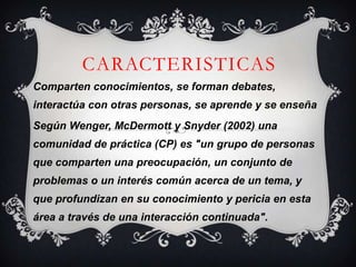 CARACTERISTICAS
Comparten conocimientos, se forman debates,
interactúa con otras personas, se aprende y se enseña
Según Wenger, McDermott y Snyder (2002) una
comunidad de práctica (CP) es "un grupo de personas
que comparten una preocupación, un conjunto de
problemas o un interés común acerca de un tema, y
que profundizan en su conocimiento y pericia en esta
área a través de una interacción continuada".
 