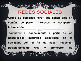 REDES SOCIALES
Grupo de personas “grs” que tienen algo en
común    comparten       intereses    y    comparten
información.

compartir el conocimiento a partir de las
necesidades    integrales      adquiridas     en   la
sociedad,   con   el    fin   de   hacer    negocios,
posicionamiento        web    y      promoción     de
personalidades públicas o servicios
 