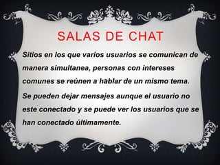 SALAS DE CHAT
Sitios en los que varios usuarios se comunican de
manera simultanea, personas con intereses
comunes se reúnen a hablar de un mismo tema.

Se pueden dejar mensajes aunque el usuario no
este conectado y se puede ver los usuarios que se
han conectado últimamente.
 