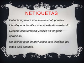 NETIQUETAS
Cuándo ingrese a una sala de chat, primero
identifique la temática que se esta desarrollando.

Respete esta temática y utilice un lenguaje
apropiado.

No escriba todo en mayúscula esto significa que
usted está gritando.
 