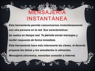 MENSAJERÍA
              INSTANTÁNEA
Esta herramienta permite comunicarnos instantáneamente
con otra persona en la red. Sus características:

Se realiza en tiempo real. Te permite enviar mensajes y
recibir respuesta de forma inmediata.

Esta herramienta hace más interesante las clases, el docente
propone los temas y los estudiantes lo alimentan.

Mensajería sincrónica, necesitas conexión a internet.
 