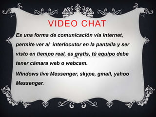 VIDEO CHAT
Es una forma de comunicación vía internet,
permite ver al interlocutor en la pantalla y ser
visto en tiempo real, es gratis, tú equipo debe
tener cámara web o webcam.

Windows live Messenger, skype, gmail, yahoo
Messenger.
 