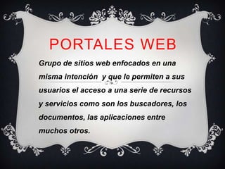 PORTALES WEB
Grupo de sitios web enfocados en una
misma intención y que le permiten a sus
usuarios el acceso a una serie de recursos
y servicios como son los buscadores, los
documentos, las aplicaciones entre
muchos otros.
 
